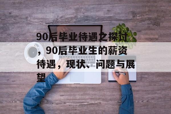90后毕业待遇之探讨,90后毕业生的薪资待遇,现状、问题与展望 90后毕业待遇之探讨,90后毕业生的薪资待遇,现状、问题与展望