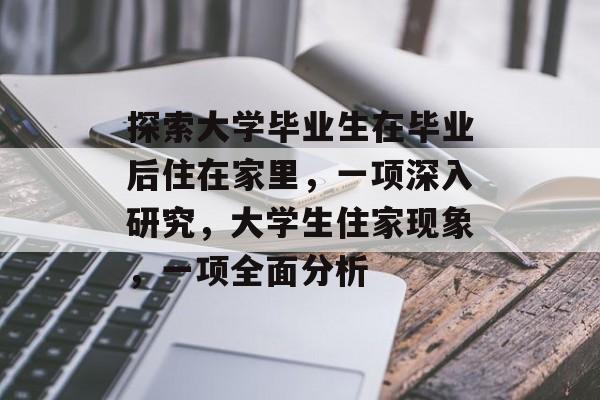 探索大学毕业生在毕业后住在家里，一项深入研究，大学生住家现象，一项全面分析