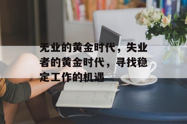 无业的黄金时代,失业者的黄金时代,寻找稳定工作的机遇 无业的黄金时代,失业者的黄金时代,寻找稳定工作的机遇