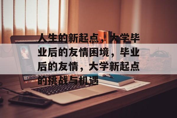 人生的新起点，大学毕业后的友情困境，毕业后的友情，大学新起点的挑战与机遇