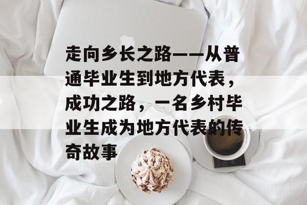 走向乡长之路——从普通毕业生到地方代表,成功之路,一名乡村毕业生成为地方代表的传奇故事 走向乡长之路——从普通毕业生到地方代表,成功之路,一名乡村毕业生成为地方代表的传奇故事