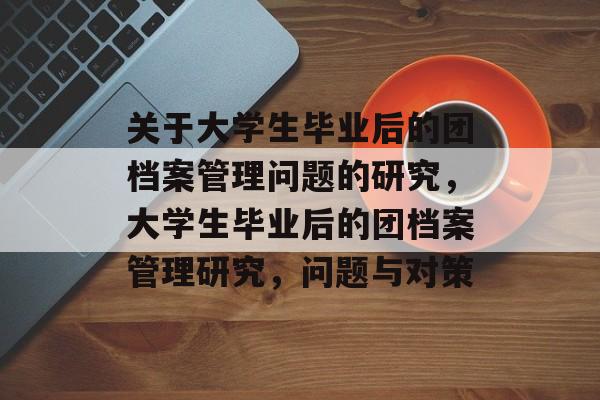 关于大学生毕业后的团档案管理问题的研究,大学生毕业后的团档案管理研究,问题与对策 关于大学生毕业后的团档案管理问题的研究,大学生毕业后的团档案管理研究,问题与对策