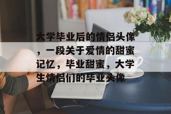 大学毕业后的情侣头像,一段关于爱情的甜蜜记忆,毕业甜蜜,大学生情侣们的毕业头像 大学毕业后的情侣头像,一段关于爱情的甜蜜记忆,毕业甜蜜,大学生情侣们的毕业头像