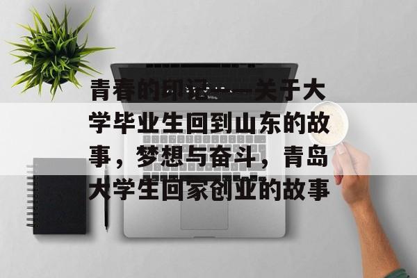 青春的印记——关于大学毕业生回到山东的故事,梦想与奋斗,青岛大学生回家创业的故事 青春的印记——关于大学毕业生回到山东的故事,梦想与奋斗,青岛大学生回家创业的故事