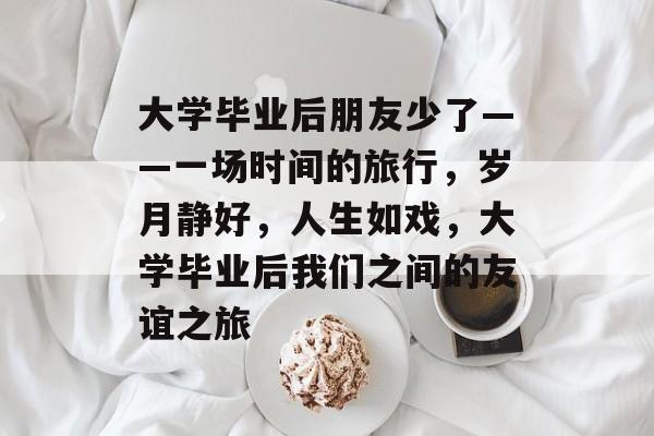 大学毕业后朋友少了——一场时间的旅行，岁月静好，人生如戏，大学毕业后我们之间的友谊之旅