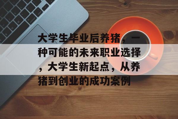 大学生毕业后养猪,一种可能的未来职业选择,大学生新起点,从养猪到创业的成功案例 大学生毕业后养猪,一种可能的未来职业选择,大学生新起点,从养猪到创业的成功案例