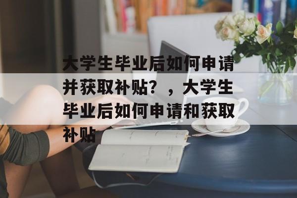 大学生毕业后如何申请并获取补贴?,大学生毕业后如何申请和获取补贴 大学生毕业后如何申请并获取补贴?,大学生毕业后如何申请和获取补贴