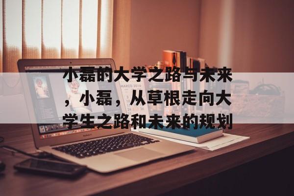 小磊的大学之路与未来,小磊,从草根走向大学生之路和未来的规划 小磊的大学之路与未来,小磊,从草根走向大学生之路和未来的规划