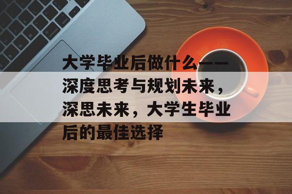 大学毕业后做什么——深度思考与规划未来,深思未来,大学生毕业后的最佳选择 大学毕业后做什么——深度思考与规划未来,深思未来,大学生毕业后的最佳选择