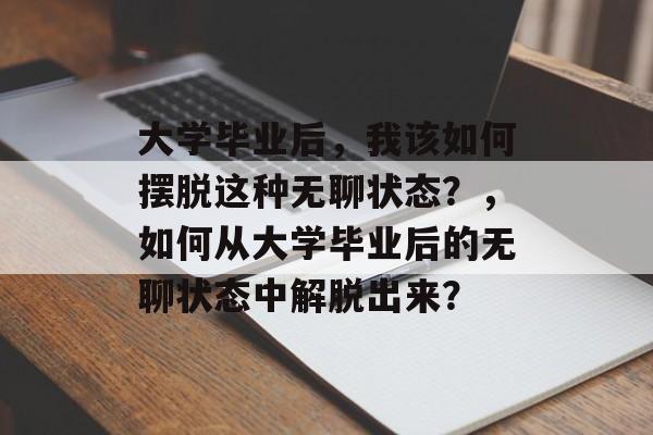 大学毕业后,我该如何摆脱这种无聊状态?,如何从大学毕业后的无聊状态中解脱出来? 大学毕业后,我该如何摆脱这种无聊状态?,如何从大学毕业后的无聊状态中解脱出来?
