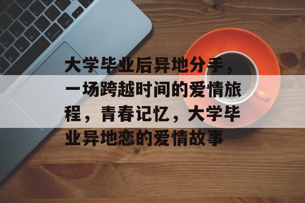 大学毕业后异地分手，一场跨越时间的爱情旅程，青春记忆，大学毕业异地恋的爱情故事