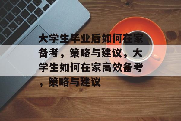 大学生毕业后如何在家备考,策略与建议,大学生如何在家高效备考,策略与建议 大学生毕业后如何在家备考,策略与建议,大学生如何在家高效备考,策略与建议