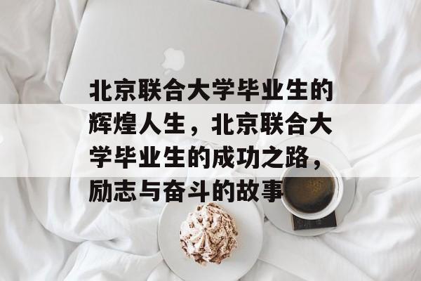北京联合大学毕业生的辉煌人生，北京联合大学毕业生的成功之路，励志与奋斗的故事