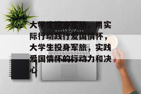 大学生投身军旅，用实际行动践行爱国情怀，大学生投身军旅，实践爱国情怀的行动力和决心