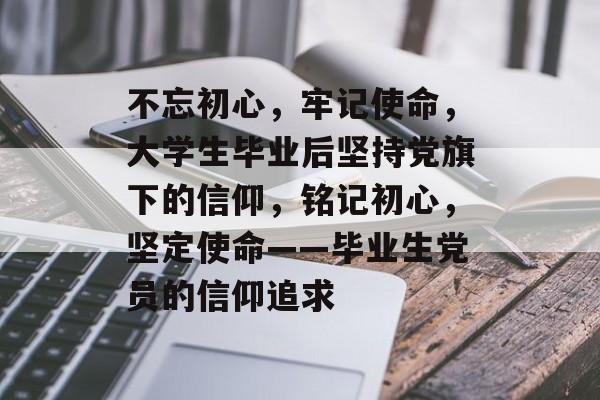 不忘初心,牢记使命,大学生毕业后坚持党旗下的信仰,铭记初心,坚定使命——毕业生党员的信仰追求 不忘初心,牢记使命,大学生毕业后坚持党旗下的信仰,铭记初心,坚定使命——毕业生党员的信仰追求