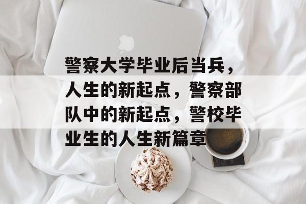 警察大学毕业后当兵,人生的新起点,警察部队中的新起点,警校毕业生的人生新篇章 警察大学毕业后当兵,人生的新起点,警察部队中的新起点,警校毕业生的人生新篇章