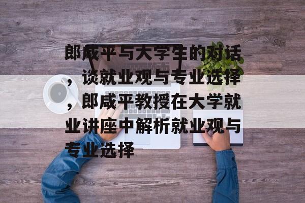 郎咸平与大学生的对话，谈就业观与专业选择，郎咸平教授在大学就业讲座中解析就业观与专业选择