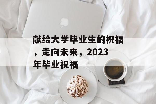 献给大学毕业生的祝福,走向未来,2023年毕业祝福 献给大学毕业生的祝福,走向未来,2023年毕业祝福