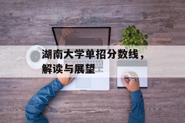 湖南大学单招分数线,解读与展望 湖南大学单招分数线,解读与展望