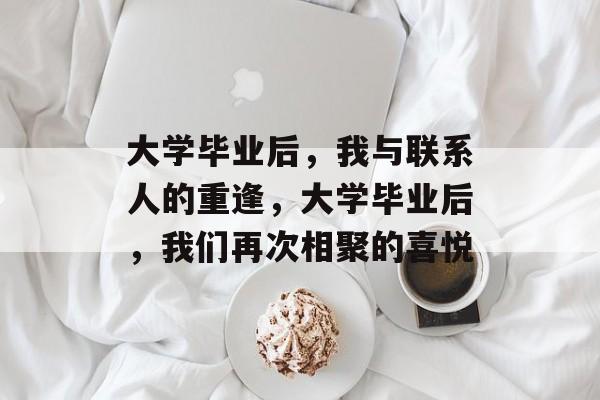 大学毕业后,我与联系人的重逢,大学毕业后,我们再次相聚的喜悦 大学毕业后,我与联系人的重逢,大学毕业后,我们再次相聚的喜悦