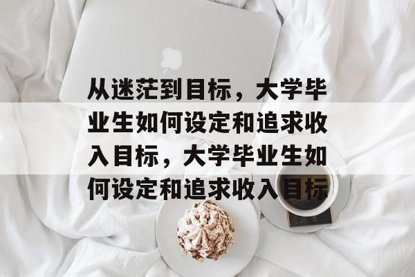 从迷茫到目标，大学毕业生如何设定和追求收入目标，大学毕业生如何设定和追求收入目标