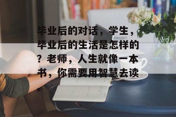 毕业后的对话，学生，毕业后的生活是怎样的？老师，人生就像一本书，你需要用智慧去读。
