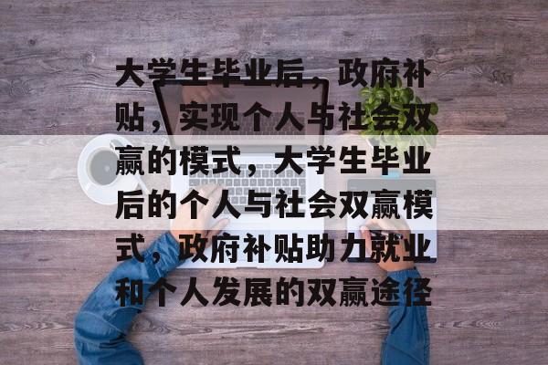大学生毕业后,政府补贴,实现个人与社会双赢的模式,大学生毕业后的个人与社会双赢模式,政府补贴助力就业和个人发展的双赢途径 大学生毕业后,政府补贴,实现个人与社会双赢的模式,大学生毕业后的个人与社会双赢模式,政府补贴助力就业和个人发展的双赢途径