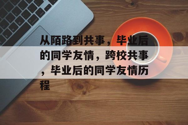 从陌路到共事，毕业后的同学友情，跨校共事，毕业后的同学友情历程
