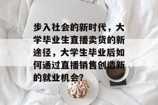 步入社会的新时代,大学毕业生直播卖货的新途径,大学生毕业后如何通过直播销售创造新的就业机会? 步入社会的新时代,大学毕业生直播卖货的新途径,大学生毕业后如何通过直播销售创造新的就业机会?