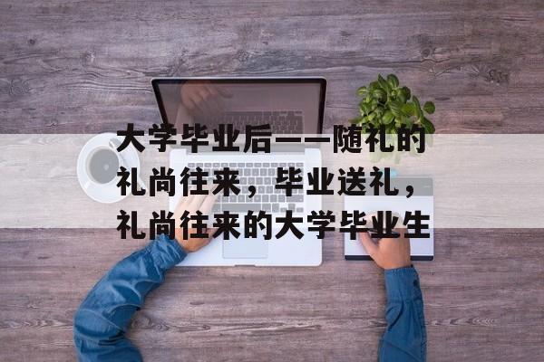大学毕业后——随礼的礼尚往来,毕业送礼,礼尚往来的大学毕业生 大学毕业后——随礼的礼尚往来,毕业送礼,礼尚往来的大学毕业生
