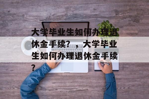 大学毕业生如何办理退休金手续?,大学毕业生如何办理退休金手续? 大学毕业生如何办理退休金手续?,大学毕业生如何办理退休金手续?