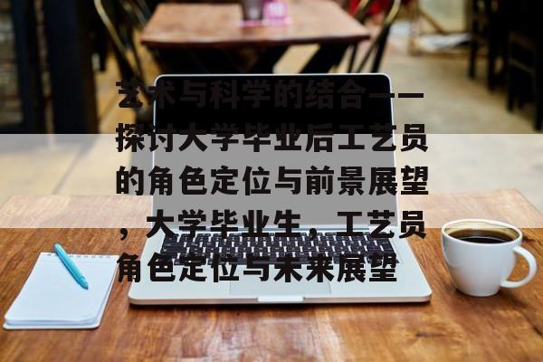 艺术与科学的结合——探讨大学毕业后工艺员的角色定位与前景展望,大学毕业生,工艺员角色定位与未来展望 艺术与科学的结合——探讨大学毕业后工艺员的角色定位与前景展望,大学毕业生,工艺员角色定位与未来展望