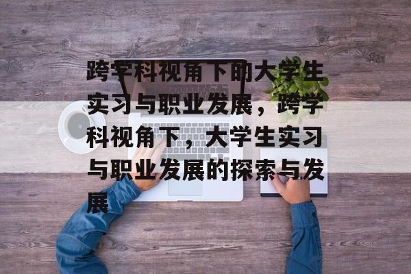 跨学科视角下的大学生实习与职业发展,跨学科视角下,大学生实习与职业发展的探索与发展 跨学科视角下的大学生实习与职业发展,跨学科视角下,大学生实习与职业发展的探索与发展
