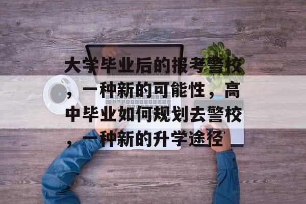 大学毕业后的报考警校，一种新的可能性，高中毕业如何规划去警校，一种新的升学途径