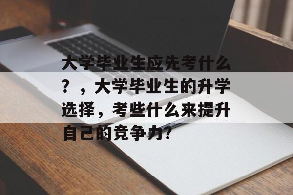 大学毕业生应先考什么?,大学毕业生的升学选择,考些什么来提升自己的竞争力? 大学毕业生应先考什么?,大学毕业生的升学选择,考些什么来提升自己的竞争力?