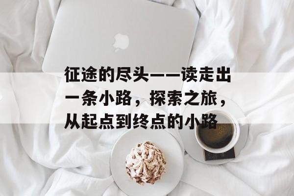 征途的尽头——读走出一条小路,探索之旅,从起点到终点的小路 征途的尽头——读走出一条小路,探索之旅,从起点到终点的小路