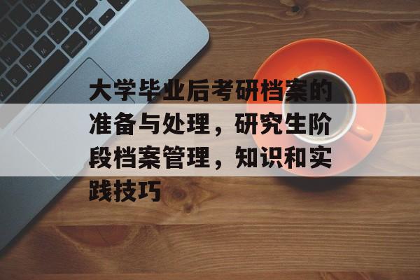 大学毕业后考研档案的准备与处理,研究生阶段档案管理,知识和实践技巧 大学毕业后考研档案的准备与处理,研究生阶段档案管理,知识和实践技巧