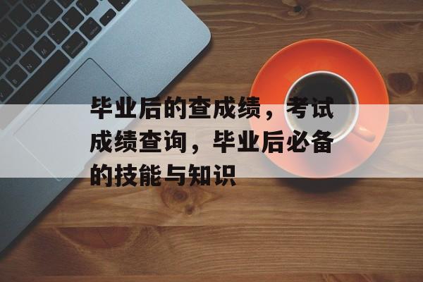 毕业后的查成绩,考试成绩查询,毕业后必备的技能与知识 毕业后的查成绩,考试成绩查询,毕业后必备的技能与知识