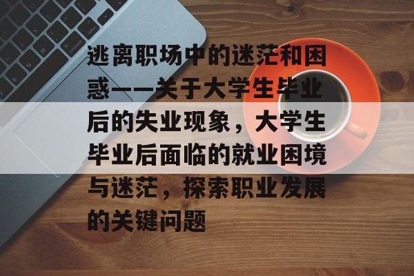 逃离职场中的迷茫和困惑——关于大学生毕业后的失业现象,大学生毕业后面临的就业困境与迷茫,探索职业发展的关键问题 逃离职场中的迷茫和困惑——关于大学生毕业后的失业现象,大学生毕业后面临的就业困境与迷茫,探索职业发展的关键问题