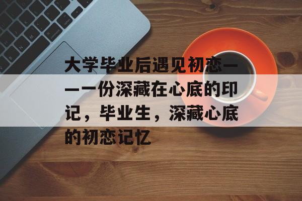 大学毕业后遇见初恋——一份深藏在心底的印记,毕业生,深藏心底的初恋记忆 大学毕业后遇见初恋——一份深藏在心底的印记,毕业生,深藏心底的初恋记忆