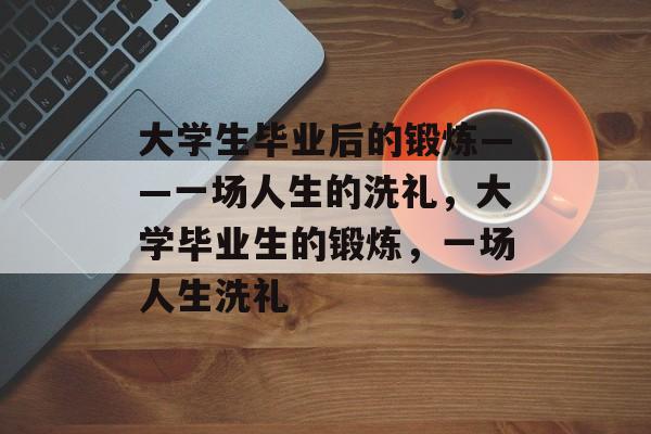 大学生毕业后的锻炼——一场人生的洗礼,大学毕业生的锻炼,一场人生洗礼 大学生毕业后的锻炼——一场人生的洗礼,大学毕业生的锻炼,一场人生洗礼