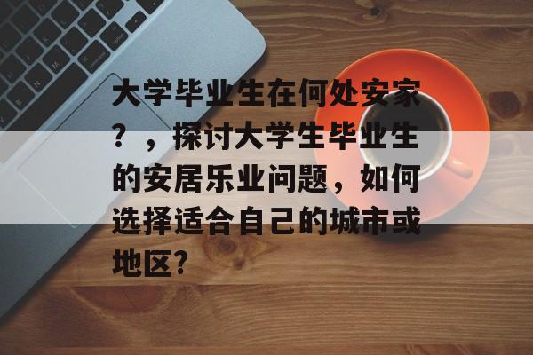 大学毕业生在何处安家?,探讨大学生毕业生的安居乐业问题,如何选择适合自己的城市或地区? 大学毕业生在何处安家?,探讨大学生毕业生的安居乐业问题,如何选择适合自己的城市或地区?