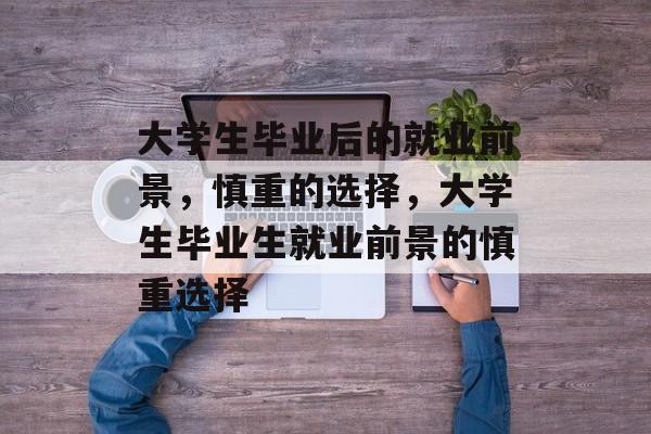 大学生毕业后的就业前景,慎重的选择,大学生毕业生就业前景的慎重选择 大学生毕业后的就业前景,慎重的选择,大学生毕业生就业前景的慎重选择