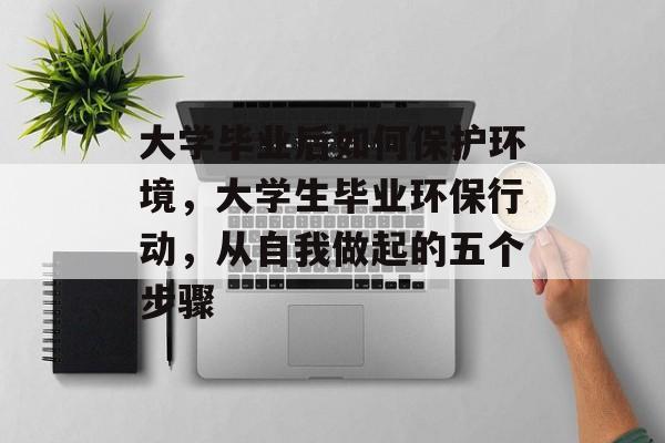 大学毕业后如何保护环境,大学生毕业环保行动,从自我做起的五个步骤 大学毕业后如何保护环境,大学生毕业环保行动,从自我做起的五个步骤