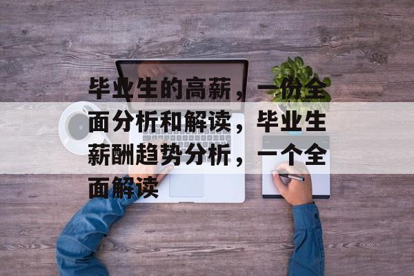 毕业生的高薪,一份全面分析和解读,毕业生薪酬趋势分析,一个全面解读 毕业生的高薪,一份全面分析和解读,毕业生薪酬趋势分析,一个全面解读