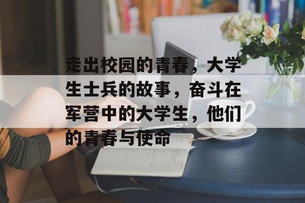 走出校园的青春，大学生士兵的故事，奋斗在军营中的大学生，他们的青春与使命