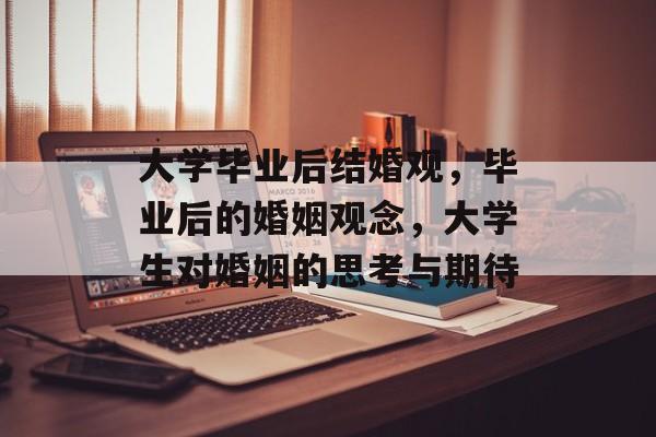 大学毕业后结婚观,毕业后的婚姻观念,大学生对婚姻的思考与期待 大学毕业后结婚观,毕业后的婚姻观念,大学生对婚姻的思考与期待