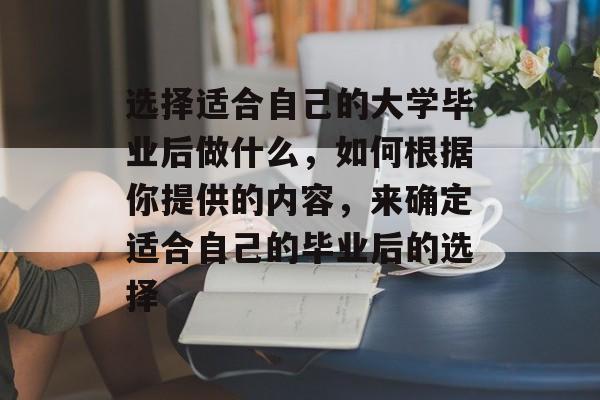 选择适合自己的大学毕业后做什么,如何根据你提供的内容,来确定适合自己的毕业后的选择 选择适合自己的大学毕业后做什么,如何根据你提供的内容,来确定适合自己的毕业后的选择