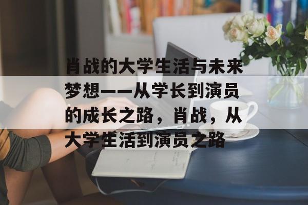肖战的大学生活与未来梦想——从学长到演员的成长之路,肖战,从大学生活到演员之路 肖战的大学生活与未来梦想——从学长到演员的成长之路,肖战,从大学生活到演员之路