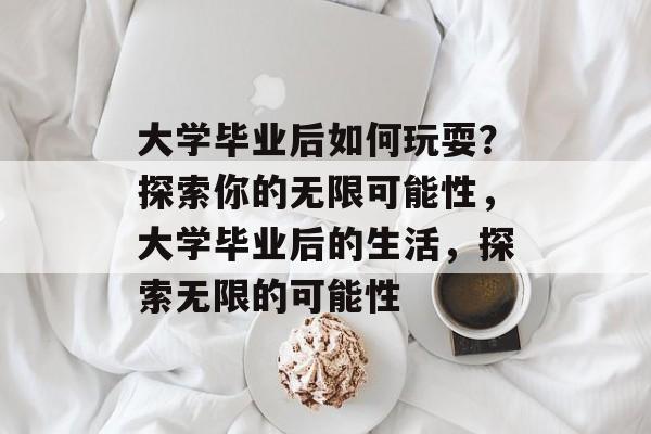 大学毕业后如何玩耍？探索你的无限可能性，大学毕业后的生活，探索无限的可能性